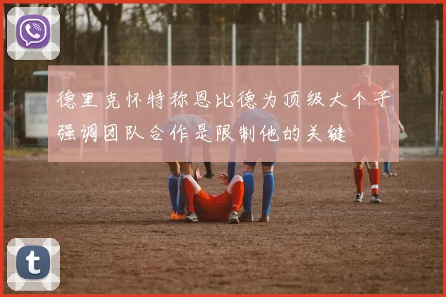 德里克怀特称恩比德为顶级大个子强调团队合作是限制他的关键