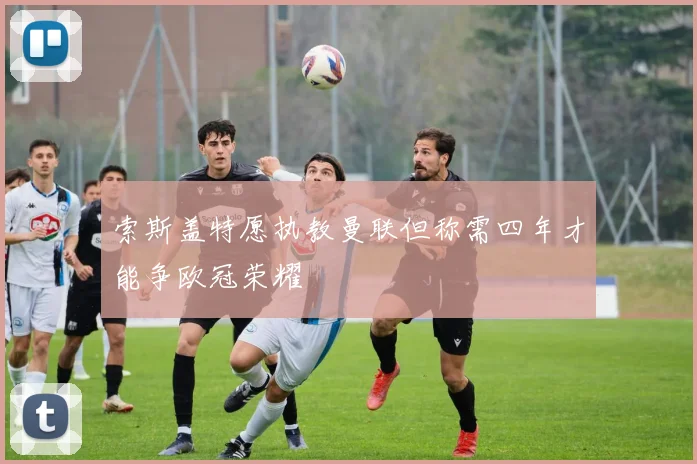 索斯盖特愿执教曼联但称需四年才能争欧冠荣耀