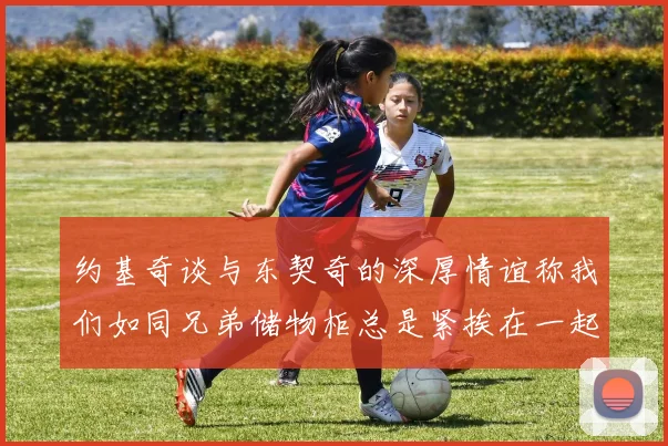 约基奇谈与东契奇的深厚情谊称我们如同兄弟储物柜总是紧挨在一起