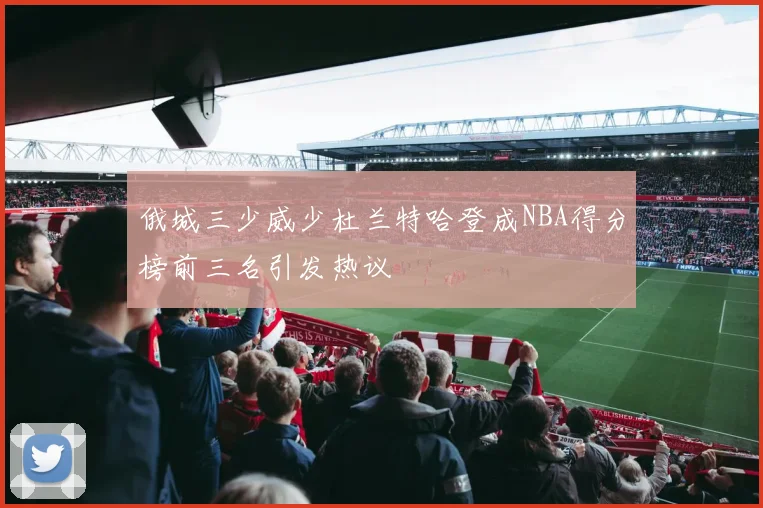 俄城三少威少杜兰特哈登成NBA得分榜前三名引发热议