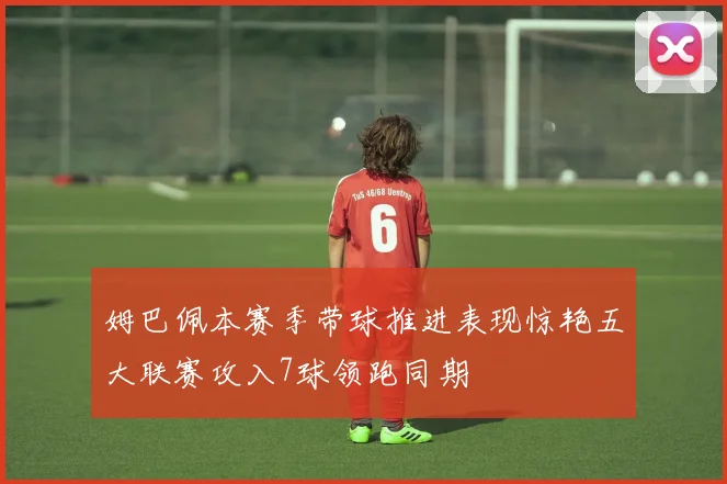 姆巴佩本赛季带球推进表现惊艳五大联赛攻入7球领跑同期