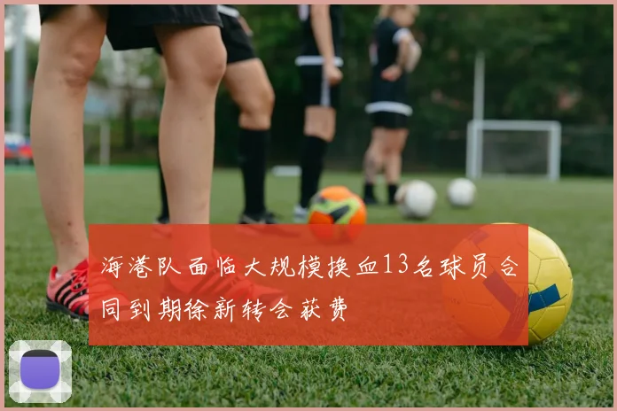 海港队面临大规模换血13名球员合同到期徐新转会获费