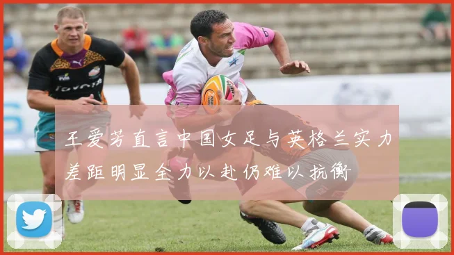 王爱芳直言中国女足与英格兰实力差距明显全力以赴仍难以抗衡