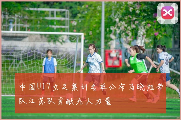 中国U17女足集训名单公布马晓旭带队江苏队贡献九人力量