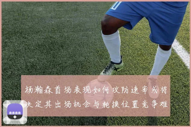 杨瀚森首场表现如何攻防速率或将决定其出场机会与轮换位置竞争难度