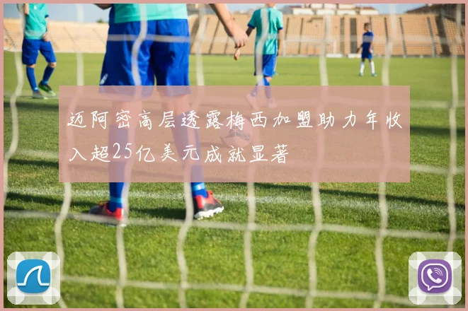 迈阿密高层透露梅西加盟助力年收入超25亿美元成就显著