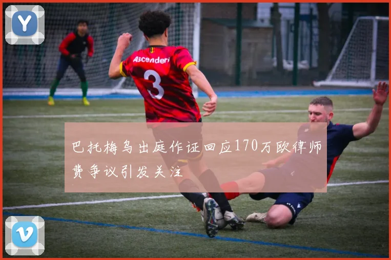 巴托梅乌出庭作证回应170万欧律师费争议引发关注