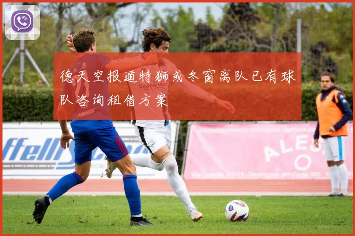 德天空报道特狮或冬窗离队已有球队咨询租借方案