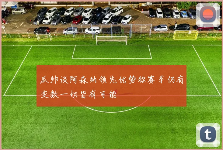 瓜帅谈阿森纳领先优势称赛季仍有变数一切皆有可能
