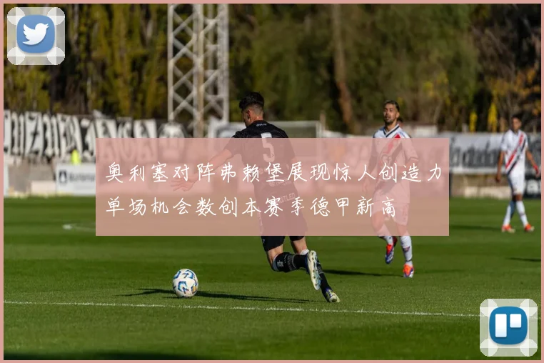 奥利塞对阵弗赖堡展现惊人创造力单场机会数创本赛季德甲新高