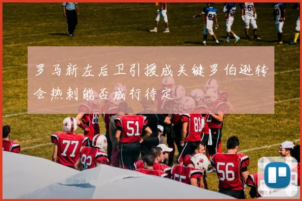 罗马新左后卫引援成关键罗伯逊转会热刺能否成行待定