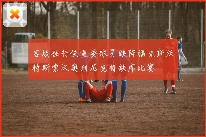 客战独行侠重要球员缺阵福克斯沃特斯索汉奥利尼克将缺席比赛