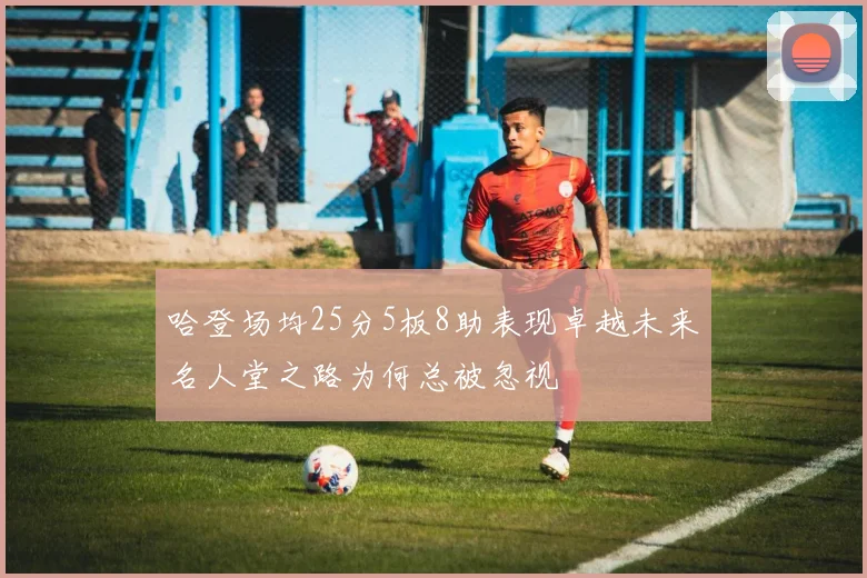 哈登场均25分5板8助表现卓越未来名人堂之路为何总被忽视