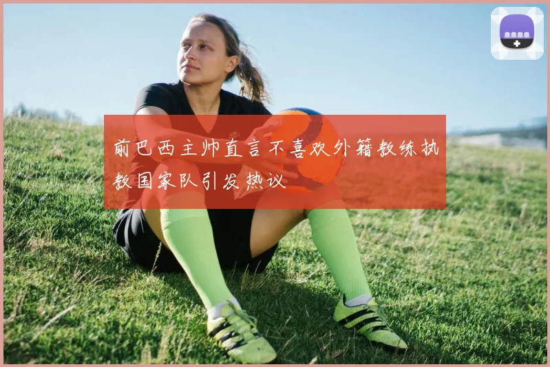 前巴西主帅直言不喜欢外籍教练执教国家队引发热议