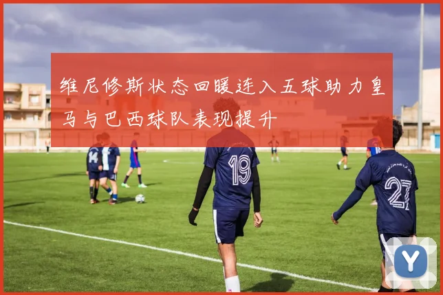维尼修斯状态回暖连入五球助力皇马与巴西球队表现提升