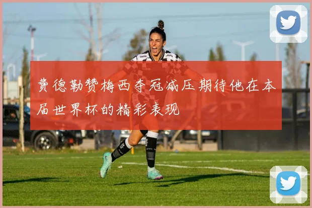 费德勒赞梅西夺冠减压期待他在本届世界杯的精彩表现