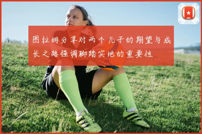 图拉姆分享对两个儿子的期望与成长之路强调脚踏实地的重要性