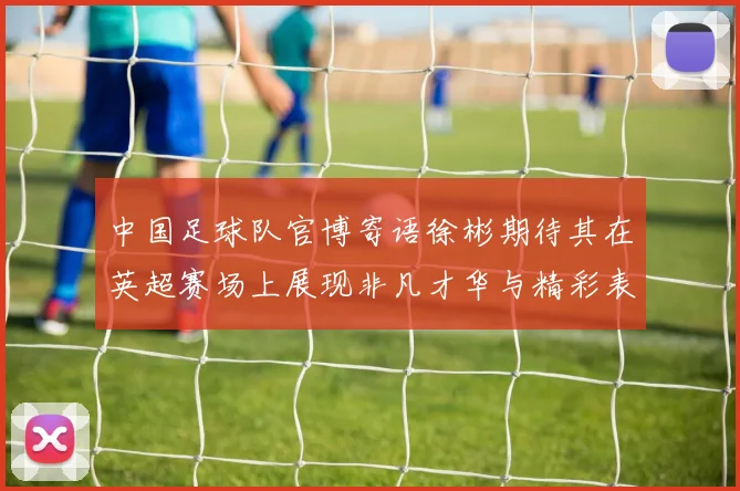 中国足球队官博寄语徐彬期待其在英超赛场上展现非凡才华与精彩表现