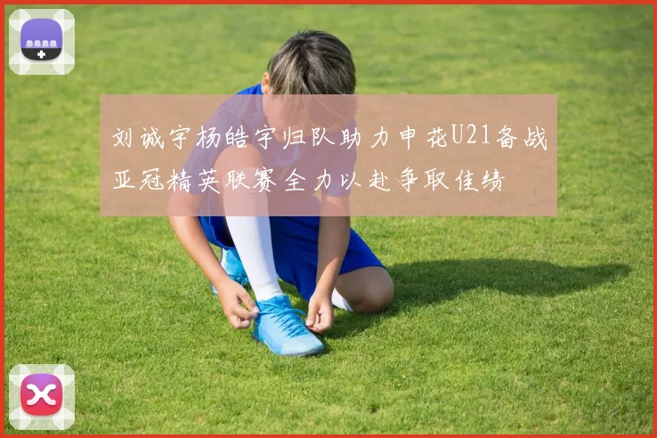 刘诚宇杨皓宇归队助力申花U21备战亚冠精英联赛全力以赴争取佳绩