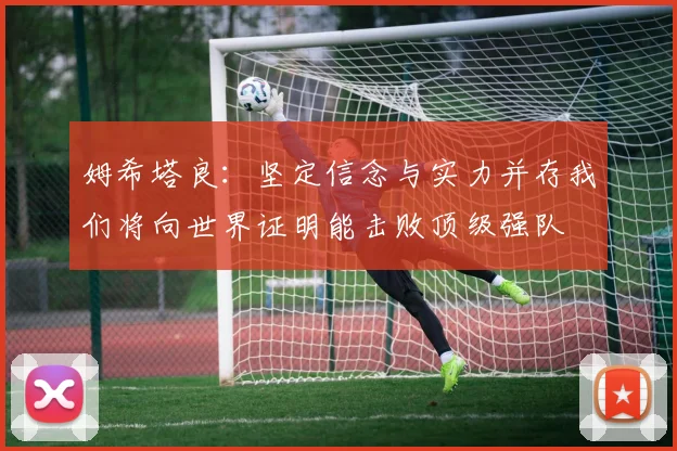 姆希塔良：坚定信念与实力并存我们将向世界证明能击败顶级强队
