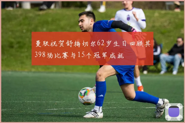 曼联祝贺舒梅切尔62岁生日回顾其398场比赛与15个冠军成就