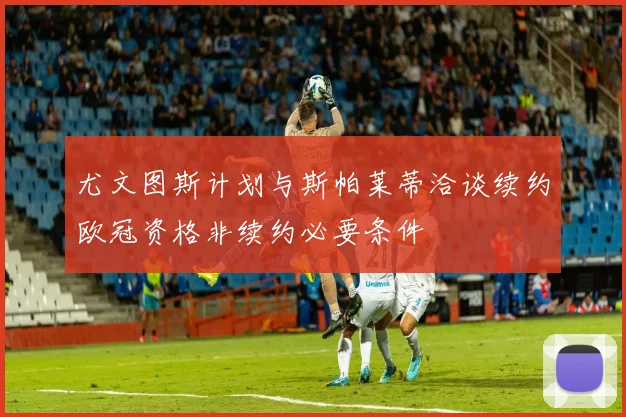 尤文图斯计划与斯帕莱蒂洽谈续约欧冠资格非续约必要条件
