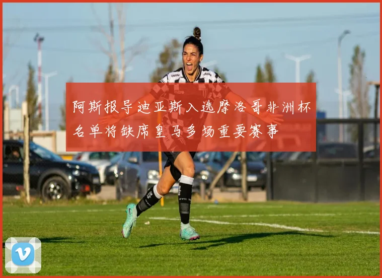 阿斯报导迪亚斯入选摩洛哥非洲杯名单将缺席皇马多场重要赛事