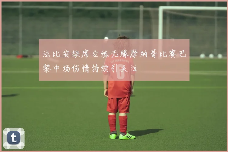 法比安缺席合练无缘摩纳哥比赛巴黎中场伤情持续引关注