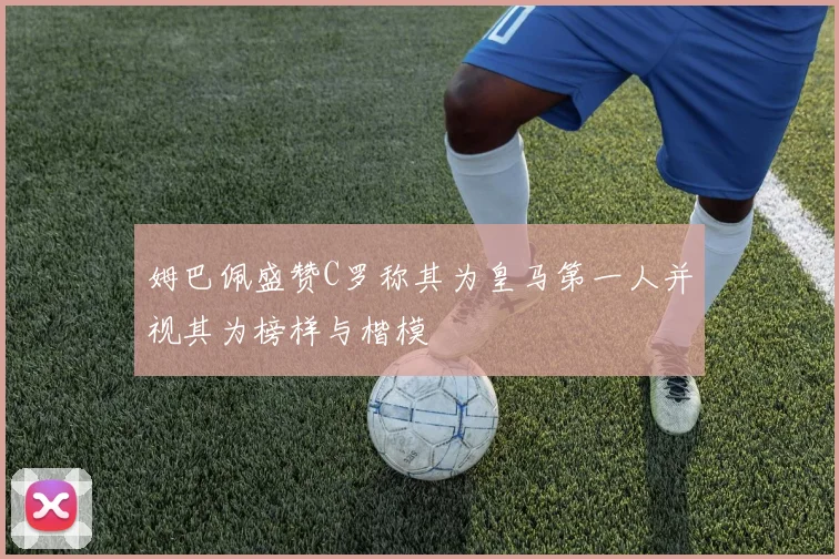姆巴佩盛赞C罗称其为皇马第一人并视其为榜样与楷模