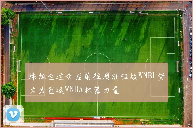 韩旭全运会后前往澳洲征战WNBL努力为重返WNBA积蓄力量