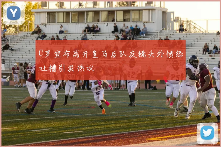 C罗宣布离开皇马后队友镜头外愤怒吐槽引发热议