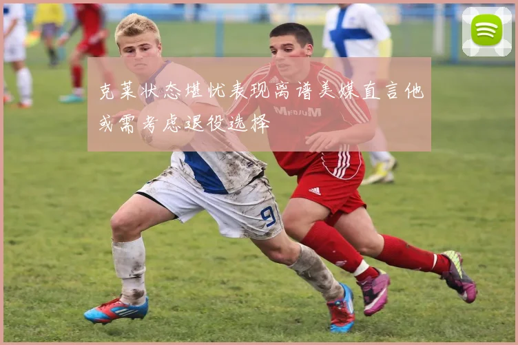 克莱状态堪忧表现离谱美媒直言他或需考虑退役选择