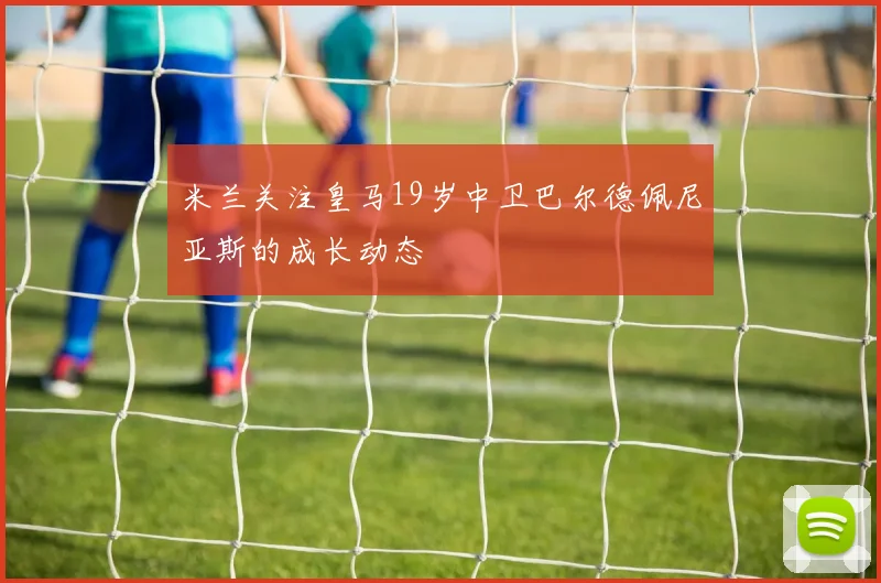 米兰关注皇马19岁中卫巴尔德佩尼亚斯的成长动态